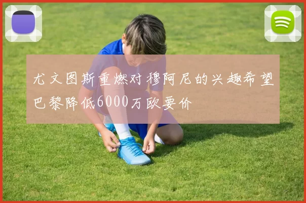 尤文图斯重燃对穆阿尼的兴趣希望巴黎降低6000万欧要价