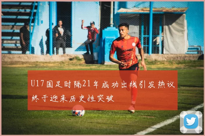 U17国足时隔21年成功出线引发热议终于迎来历史性突破