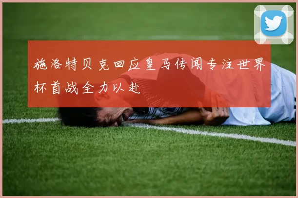 施洛特贝克回应皇马传闻专注世界杯首战全力以赴