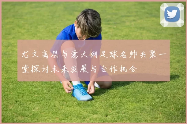 尤文高层与意大利足球名帅共聚一堂探讨未来发展与合作机会