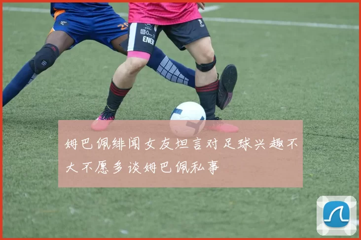 姆巴佩绯闻女友坦言对足球兴趣不大不愿多谈姆巴佩私事