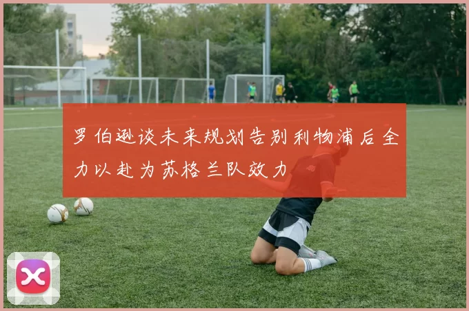 罗伯逊谈未来规划告别利物浦后全力以赴为苏格兰队效力