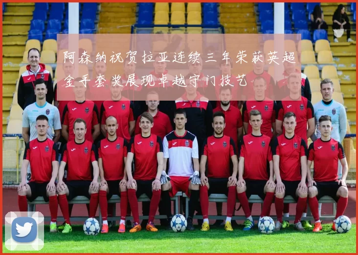 阿森纳祝贺拉亚连续三年荣获英超金手套奖展现卓越守门技艺