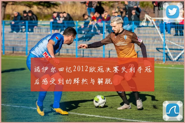 诺伊尔回忆2012欧冠决赛失利夺冠后感受到的释然与解脱