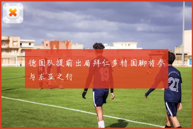德国队提前出局拜仁多特国脚将参与东亚之行