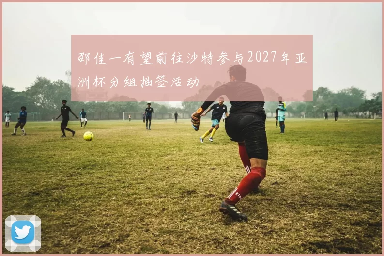 邵佳一有望前往沙特参与2027年亚洲杯分组抽签活动
