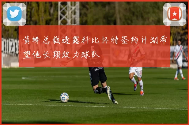 黄蜂总裁透露科比怀特签约计划希望他长期效力球队