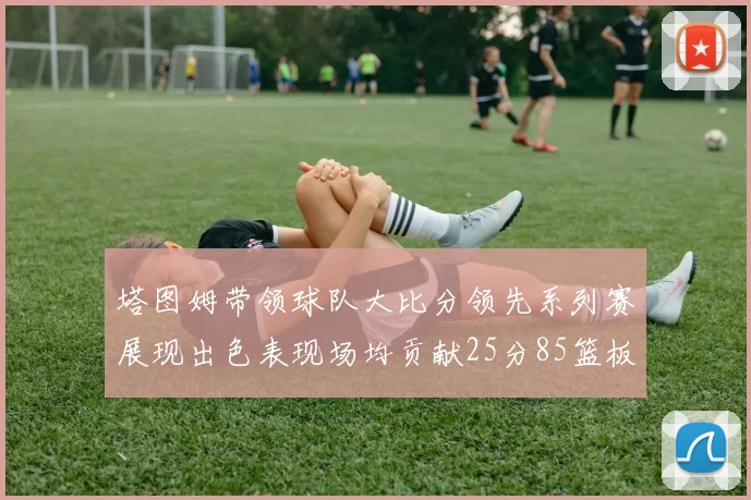 塔图姆带领球队大比分领先系列赛展现出色表现场均贡献25分85篮板55助攻
