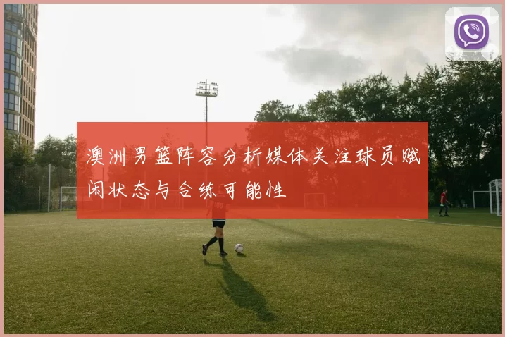 澳洲男篮阵容分析媒体关注球员赋闲状态与合练可能性