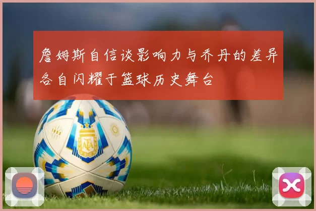 詹姆斯自信谈影响力与乔丹的差异各自闪耀于篮球历史舞台
