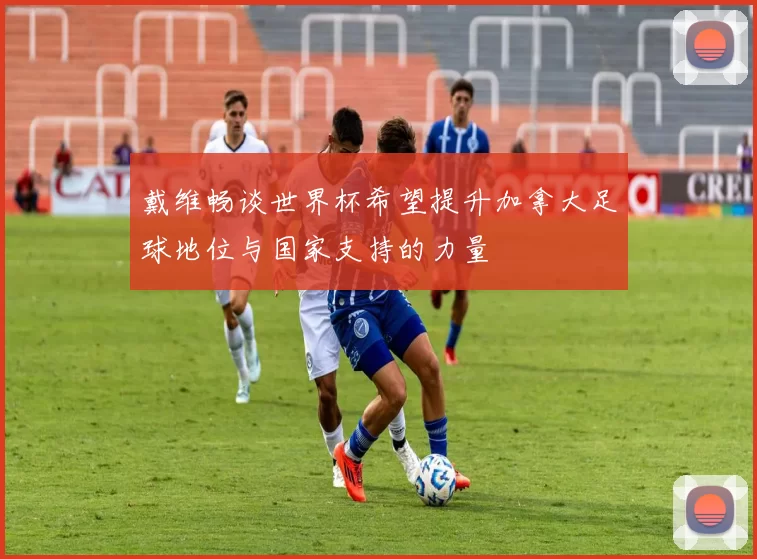 戴维畅谈世界杯希望提升加拿大足球地位与国家支持的力量
