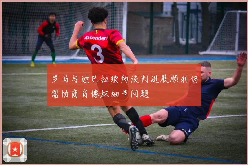 罗马与迪巴拉续约谈判进展顺利仍需协商肖像权细节问题