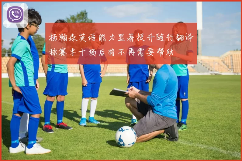 杨瀚森英语能力显著提升随行翻译称赛季十场后将不再需要帮助