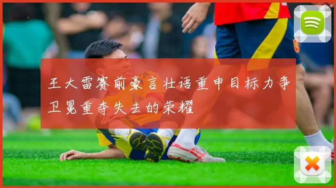 王大雷赛前豪言壮语重申目标力争卫冕重夺失去的荣耀