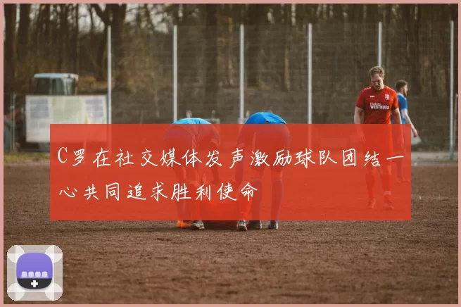 C罗在社交媒体发声激励球队团结一心共同追求胜利使命