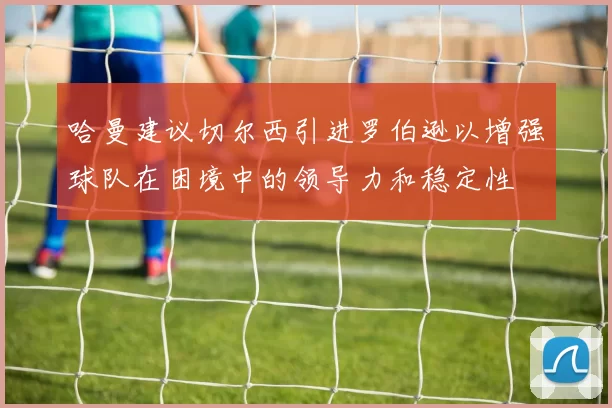哈曼建议切尔西引进罗伯逊以增强球队在困境中的领导力和稳定性