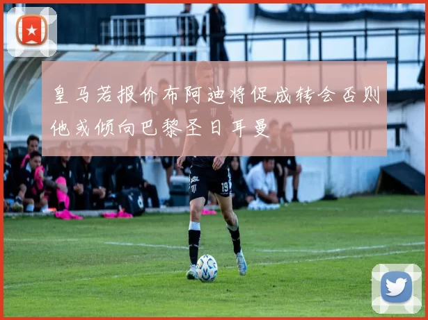 皇马若报价布阿迪将促成转会否则他或倾向巴黎圣日耳曼