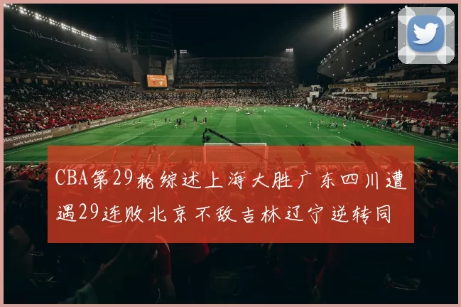 CBA第29轮综述上海大胜广东四川遭遇29连败北京不敌吉林辽宁逆转同曦成功